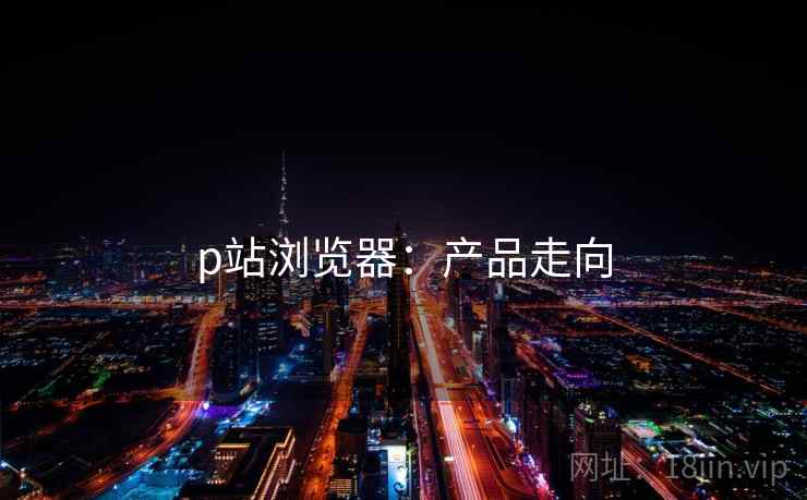 p站浏览器：产品走向