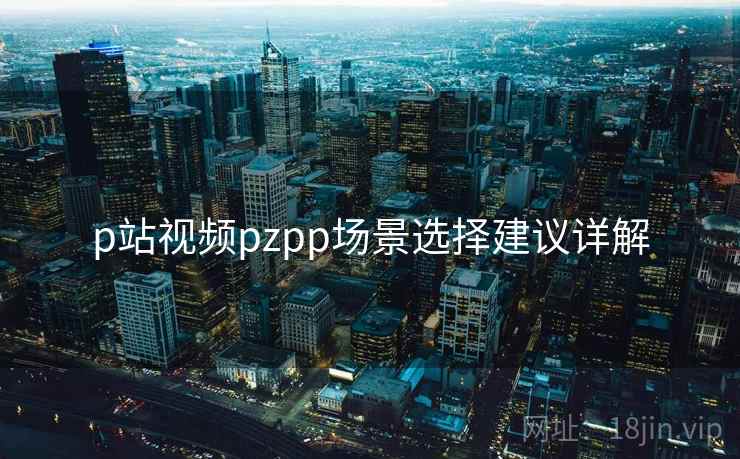 p站视频pzpp场景选择建议详解